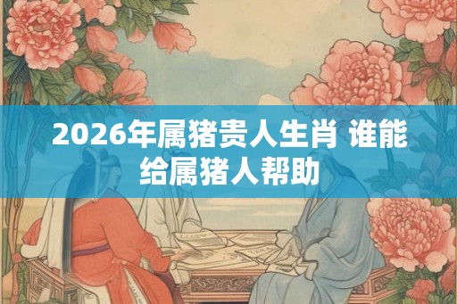 2026年属猪贵人生肖 谁能给属猪人帮助
