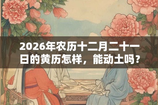 2026年农历十二月二十一日的黄历怎样，能动土吗？