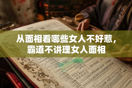 从面相看哪些女人不好惹，霸道不讲理女人面相