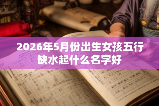 2026年5月份出生女孩五行缺水起什么名字好