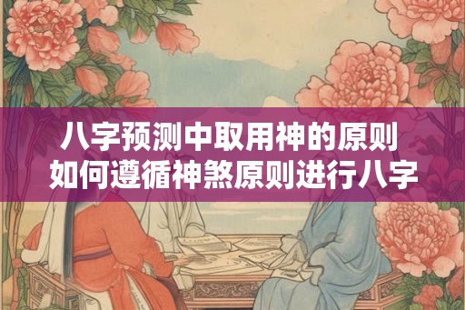 八字预测中取用神的原则 如何遵循神煞原则进行八字预测