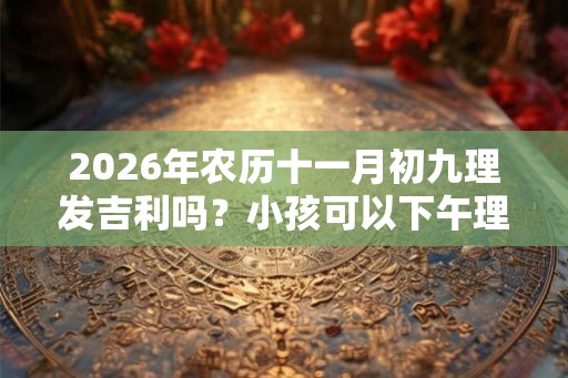 2026年农历十一月初九理发吉利吗？小孩可以下午理发吗？