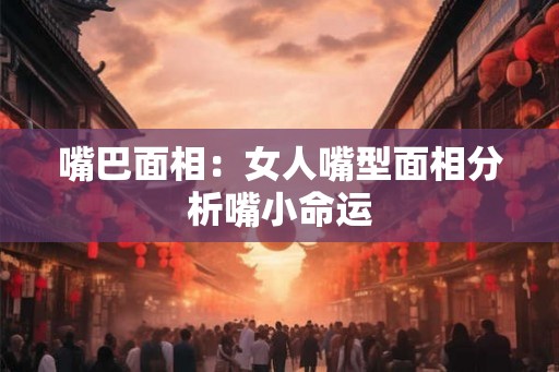 嘴巴面相：女人嘴型面相分析嘴小命运