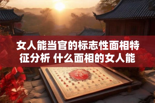 女人能当官的标志性面相特征分析 什么面相的女人能当官 女人能当官的标志性面相特征分析 什么面相的女人能当官