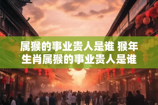 属猴的事业贵人是谁 猴年生肖属猴的事业贵人是谁