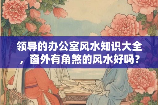 领导的办公室风水知识大全,窗外有角煞的风水好吗? 领导的办公室风水知识大全,窗外有角煞的风水好吗?