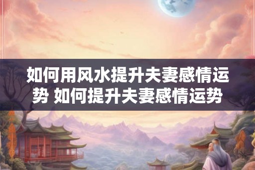 如何用风水提升夫妻感情运势 如何提升夫妻感情运势的风水