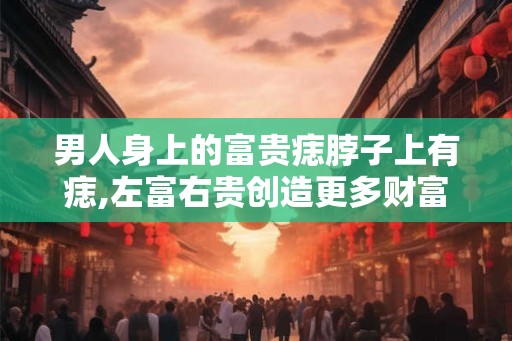 男人身上的富贵痣脖子上有痣,左富右贵创造更多财富