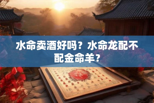 水命卖酒好吗？水命龙配不配金命羊？