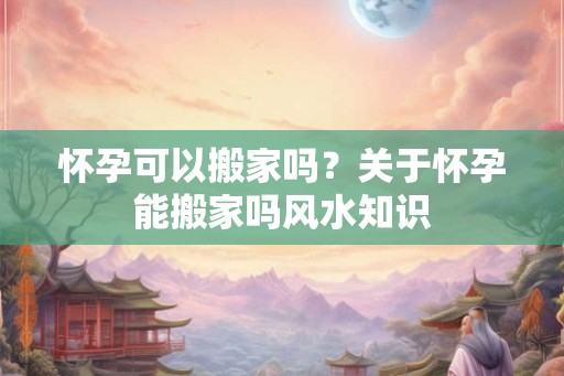 怀孕可以搬家吗？关于怀孕能搬家吗风水知识
