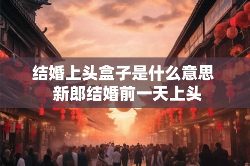 结婚上头盒子是什么意思  新郎结婚前一天上头