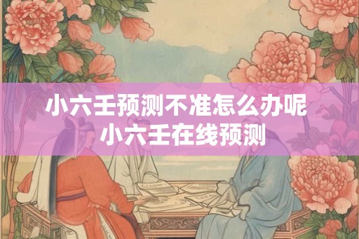 小六壬预测不准怎么办呢  小六壬在线预测