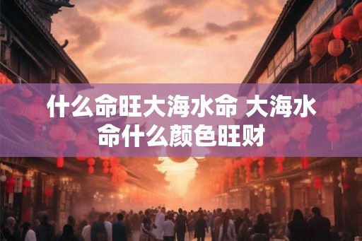 什么命旺大海水命 大海水命什么颜色旺财
