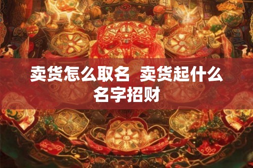 卖货怎么取名  卖货起什么名字招财