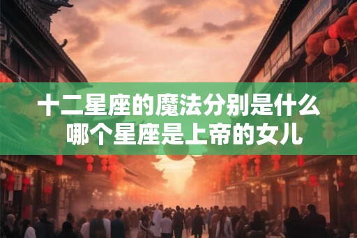 十二星座的魔法分别是什么  哪个星座是上帝的女儿