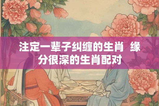 注定一辈子纠缠的生肖  缘分很深的生肖配对