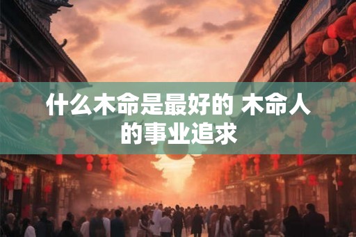 什么木命是最好的 木命人的事业追求 什么木命是最好的 木命人的事业追求