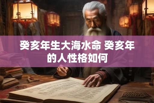 癸亥年生大海水命 癸亥年的人性格如何 癸亥年生大海水命 癸亥年的人性格如何