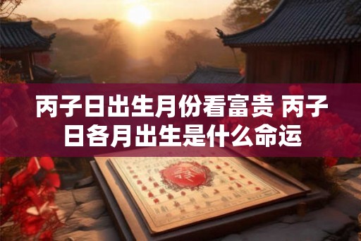 丙子日出生月份看富贵 丙子日各月出生是什么命运 丙子日出生月份看富贵 丙子日各月出生是什么命运