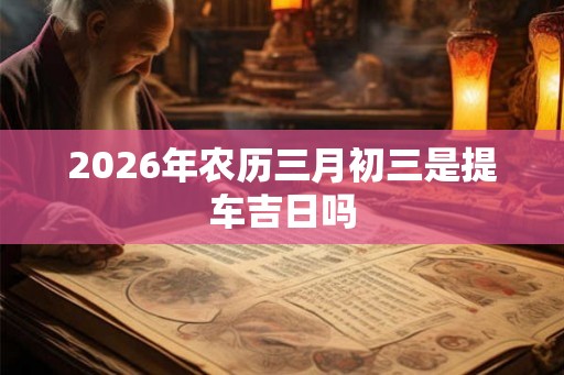2026年农历三月初三是提车吉日吗 2026年农历三月初三是提车吉日吗