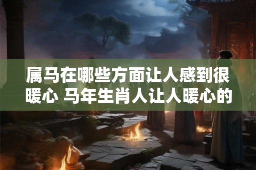 属马在哪些方面让人感到很暖心 马年生肖人让人暖心的表现是什么