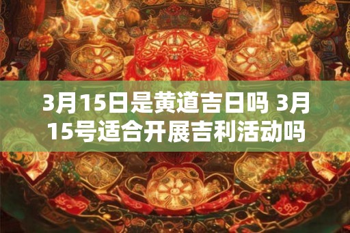 3月15日是黄道吉日吗 3月15号适合开展吉利活动吗