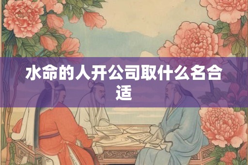 水命的人开公司取什么名合适 水命的人开公司取什么名合适