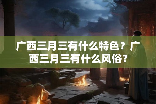 广西三月三有什么特色？广西三月三有什么风俗？