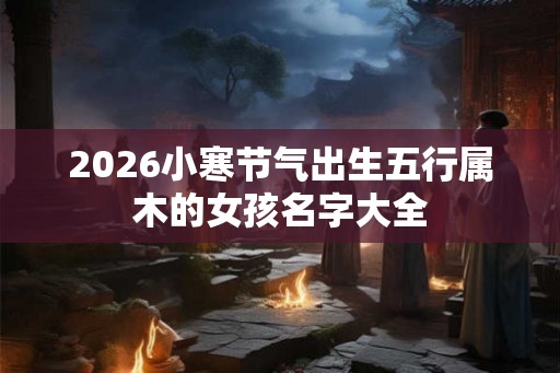 2026小寒节气出生五行属木的女孩名字大全 2026小寒节气出生五行属木的女孩名字大全