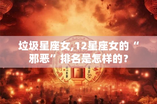 垃圾星座女,12星座女的“邪恶”排名是怎样的？