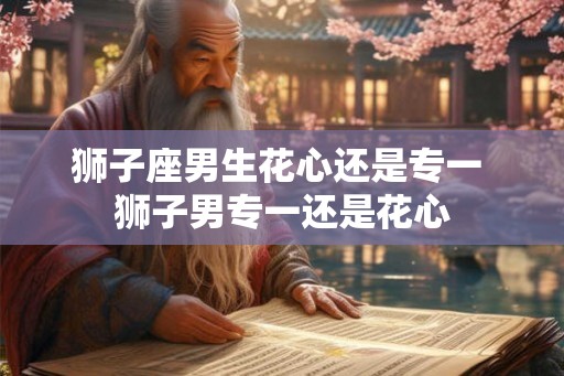 狮子座男生花心还是专一 狮子男专一还是花心 狮子座男生花心还是专一 狮子男专一还是花心