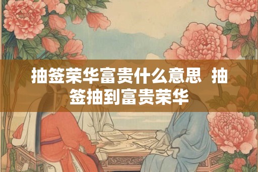 抽签荣华富贵什么意思 抽签抽到富贵荣华 抽签荣华富贵什么意思 抽签抽到富贵荣华