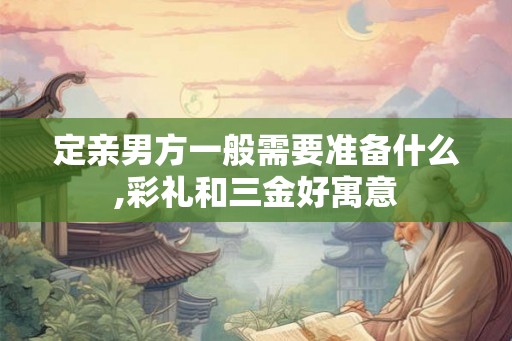 定亲男方一般需要准备什么,彩礼和三金好寓意 定亲男方一般需要准备什么,彩礼和三金好寓意