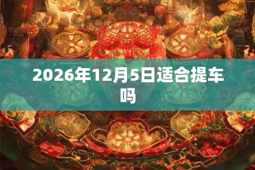 2026年12月5日适合提车吗 2026年12月5日适合提车吗