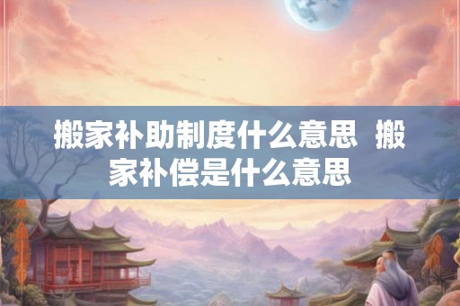 搬家补助制度什么意思  搬家补偿是什么意思