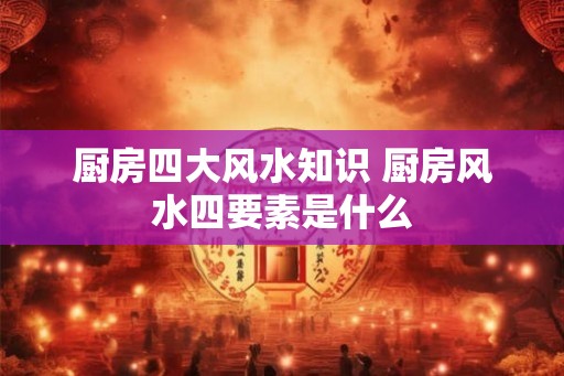 厨房四大风水知识 厨房风水四要素是什么
