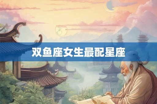 双鱼座女生最配星座 双鱼座女生最配星座