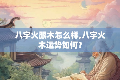 八字火跟木怎么样,八字火木运势如何？