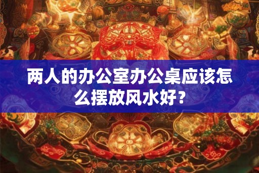 两人的办公室办公桌应该怎么摆放风水好? 两人的办公室办公桌应该怎么摆放风水好?