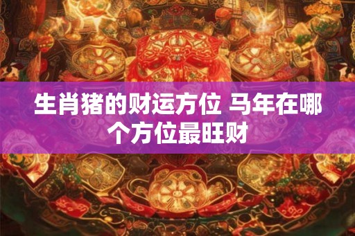 生肖猪的财运方位 马年在哪个方位最旺财 生肖猪的财运方位 马年在哪个方位最旺财