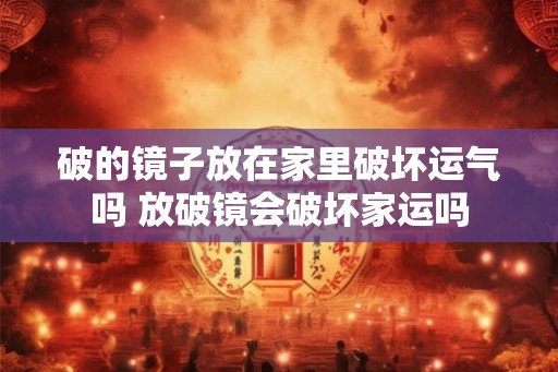 破的镜子放在家里破坏运气吗 放破镜会破坏家运吗