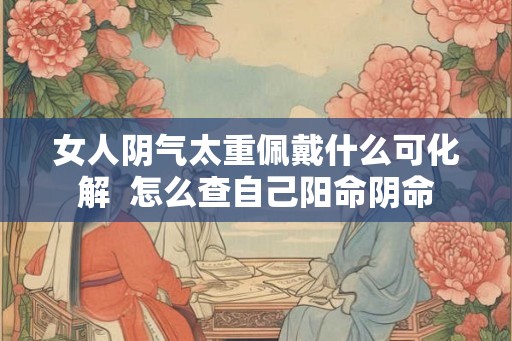 女人阴气太重佩戴什么可化解 怎么查自己阳命阴命 女人阴气太重佩戴什么可化解 怎么查自己阳命阴命