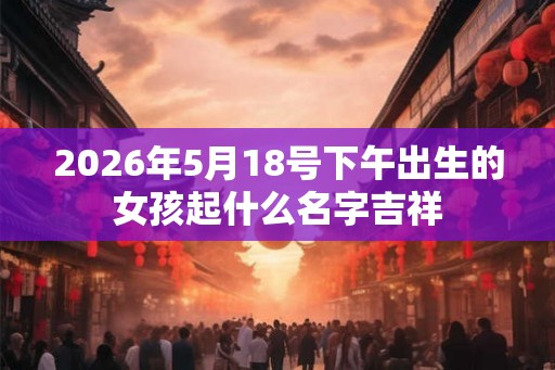2026年5月18号下午出生的女孩起什么名字吉祥