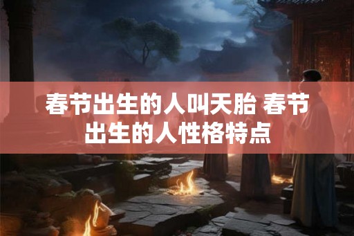春节出生的人叫天胎 春节出生的人性格特点 春节出生的人叫天胎 春节出生的人性格特点