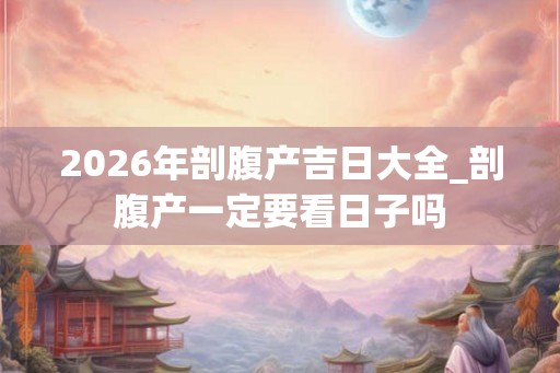 2026年剖腹产吉日大全_剖腹产一定要看日子吗