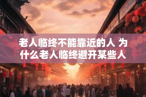 老人临终不能靠近的人 为什么老人临终避开某些人