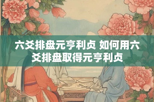 六爻排盘元亨利贞 如何用六爻排盘取得元亨利贞