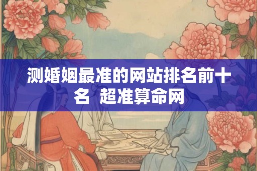 测婚姻最准的网站排名前十名  超准算命网