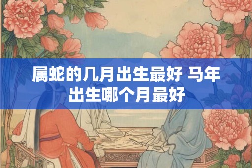 属蛇的几月出生最好 马年出生哪个月最好
