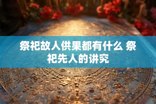 祭祀故人供果都有什么 祭祀先人的讲究